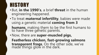HISTORY
•But, in the 1990’s, a brief threat in the human
engineering happened.
• To treat maternal infertility, babies were made
using a genetic material coming from 3
humans, making them to be the first humans to
to have three genetic parents.
•Now, there are super-muscled pigs,
Featherless chicken, fast-growing salmons
transparent frogs. On the other side, we’ve
made things glow in the dark.
 