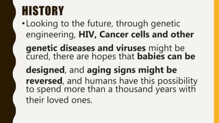 HISTORY
•Looking to the future, through genetic
engineering, HIV, Cancer cells and other
genetic diseases and viruses might be
cured, there are hopes that babies can be
designed, and aging signs might be
reversed, and humans have this possibility
to spend more than a thousand years with
their loved ones.
 
