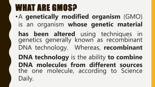 WHAT ARE GMOS?
•A genetically modified organism (GMO)
is an organism whose genetic material
has been altered using techniques in
genetics generally known as recombinant
DNA technology. Whereas, recombinant
DNA technology is the ability to combine
DNA molecules from different sources
the one molecule, according to Science
Daily.
 