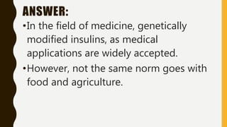 ANSWER:
•In the field of medicine, genetically
modified insulins, as medical
applications are widely accepted.
•However, not the same norm goes with
food and agriculture.
 