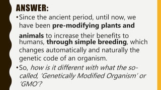 ANSWER:
•Since the ancient period, until now, we
have been pre-modifying plants and
animals to increase their benefits to
humans, through simple breeding, which
changes automatically and naturally the
genetic code of an organism.
•So, how is it different with what the so-
called, ‘Genetically Modified Organism’ or
‘GMO’?
 