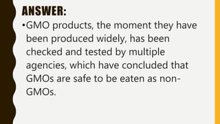 ANSWER:
•GMO products, the moment they have
been produced widely, has been
checked and tested by multiple
agencies, which have concluded that
GMOs are safe to be eaten as non-
GMOs.
 