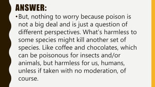 ANSWER:
•But, nothing to worry because poison is
not a big deal and is just a question of
different perspectives. What’s harmless to
some species might kill another set of
species. Like coffee and chocolates, which
can be poisonous for insects and/or
animals, but harmless for us, humans,
unless if taken with no moderation, of
course.
 