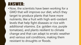 ANSWER:
•Now, the scientists have been working for a
GMO that will improve our diet, which they
target to produce plants that have more
nutrients, like a fruit with high-anti-oxidant
levels that help fight diseases or rice with
additional vitamins. (I.e. golden rice, purple
tomatoes), and plants resilient to climate
change and that can adapt to erratic weather
and various soil conditions, making them
resistant to droughts or floods.
 