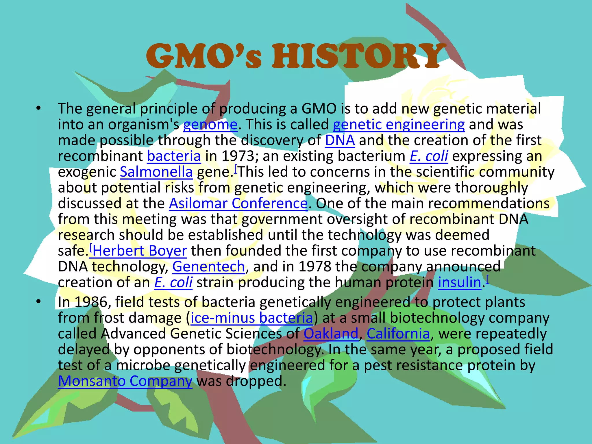 GMO’s HISTORYThe general principle of producing a GMO is to add new genetic material into an organism's genome. This is called genetic engineering and was made possible through the discovery of DNA and the creation of the first recombinant bacteria in 1973; an existing bacterium E. coli expressing an exogenicSalmonella gene.[This led to concerns in the scientific community about potential risks from genetic engineering, which were thoroughly discussed at the Asilomar Conference. One of the main recommendations from this meeting was that government oversight of recombinant DNA research should be established until the technology was deemed safe.[Herbert Boyer then founded the first company to use recombinant DNA technology, Genentech, and in 1978 the company announced creation of an E. coli strain producing the human protein insulin.[In 1986, field tests of bacteria genetically engineered to protect plants from frost damage (ice-minus bacteria) at a small biotechnology company called Advanced Genetic Sciences of Oakland, California, were repeatedly delayed by opponents of biotechnology. In the same year, a proposed field test of a microbe genetically engineered for a pest resistance protein by Monsanto Company was dropped.