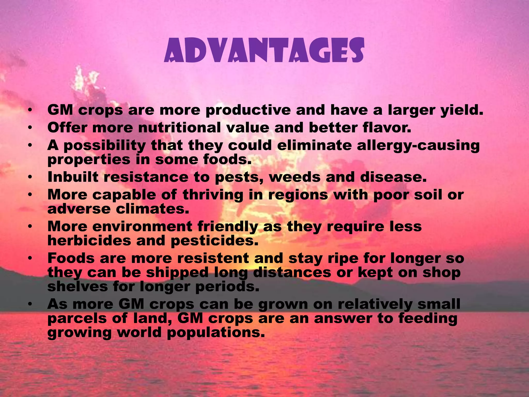 ADVANTAGESGM crops are more productive and have a larger yield.Offer more nutritional value and better flavor.A possibility that they could eliminate allergy-causing properties in some foods.Inbuilt resistance to pests, weeds and disease.More capable of thriving in regions with poor soil or adverse climates.More environment friendly as they require less herbicides and pesticides.Foods are more resistent and stay ripe for longer so they can be shipped long distances or kept on shop shelves for longer periods.As more GM crops can be grown on relatively small parcels of land, GM crops are an answer to feeding growing world populations.
