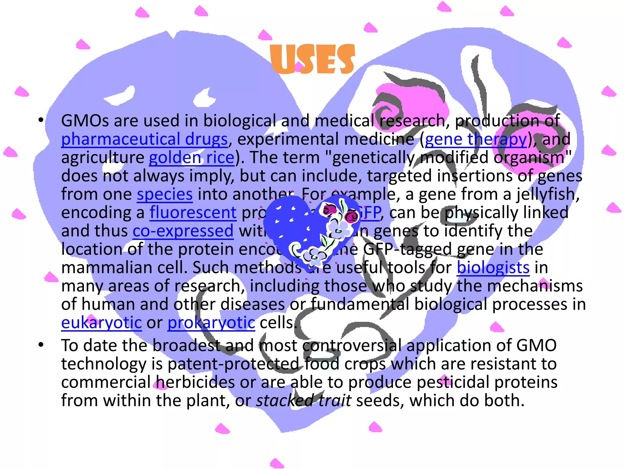 USESGMOs are used in biological and medical research, production of pharmaceutical drugs, experimental medicine (gene therapy), and agriculture golden rice). The term "genetically modified organism" does not always imply, but can include, targeted insertions of genes from one species into another. For example, a gene from a jellyfish, encoding a fluorescent protein called GFP, can be physically linked and thus co-expressed with mammalian genes to identify the location of the protein encoded by the GFP-tagged gene in the mammalian cell. Such methods are useful tools for biologists in many areas of research, including those who study the mechanisms of human and other diseases or fundamental biological processes in eukaryotic or prokaryotic cells.To date the broadest and most controversial application of GMO technology is patent-protected food crops which are resistant to commercial herbicides or are able to produce pesticidal proteins from within the plant, or stacked trait seeds, which do both. 