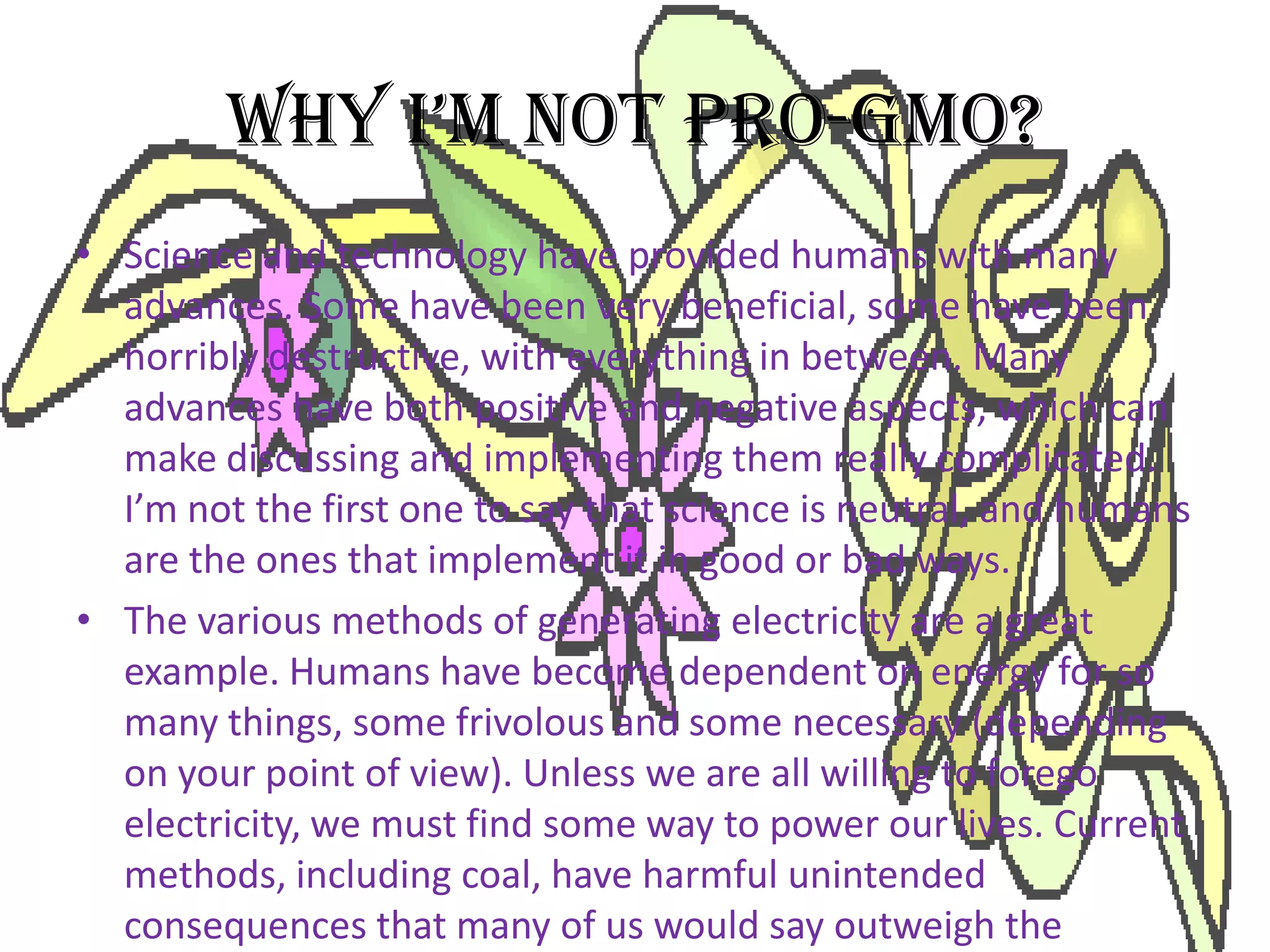 WHY I’M NOT PRO-GMO?Science and technology have provided humans with many advances. Some have been very beneficial, some have been horribly destructive, with everything in between. Many advances have both positive and negative aspects, which can make discussing and implementing them really complicated. I’m not the first one to say that science is neutral, and humans are the ones that implement it in good or bad ways.The various methods of generating electricity are a great example. Humans have become dependent on energy for so many things, some frivolous and some necessary (depending on your point of view). Unless we are all willing to forego electricity, we must find some way to power our lives. Current methods, including coal, have harmful unintended consequences that many of us would say outweigh the positives that we get from the electricity that is generated. Water power, once thought to be one of the cleanest methods of generating electricity, has been found to cause problems big and small. Nuclear has its own set of problems, as does wind.Because each solution has positive and negative effects, the best we can do is examine each situation individually using the best science available and decide how to achieve the most positive effects while decreasing the negatives. Plant genetics is no different from power generation in this respect.Every individual plant trait obtained with biotechnology, mutagensis, wide crosses, etc has its own set of positives and negatives. This means that sometimes a biotech solution will work well, sometimes a low-tech traditional solution is best, sometimes the necessary solution is totally out of the box. It makes no sense at all to be “pro-GMO” or “anti-hybrid” or anything like that because those stances don’t take into account the intricacies of individual situations. There might be times when using a hybrid is a bad idea and times when using a GMO is a good idea, but there will also be times when the opposite cases are true!To complicate things further, plant traits can’t just be considered on their own merit. There will usually also be a complex set of factors including psychology in the form of tradition, fears, education, and so on. There’s economic factors from the individual level all the way up to local, national, and global levels. There’s environmental factors of course, since any agricultural methods can have an effect on ecosystems near and far. And that’s just a few of the many factors that might be involved. We also have to consider what our goals are and how they fit into the big picture.Considering all of these factors isn’t easy, which I think is a big part of why some people like to sum things up and be anti this or pro that. Easy isn’t always right, though.