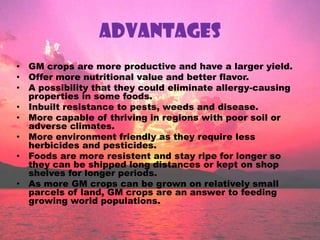 ADVANTAGESGM crops are more productive and have a larger yield.Offer more nutritional value and better flavor.A possibility that they could eliminate allergy-causing properties in some foods.Inbuilt resistance to pests, weeds and disease.More capable of thriving in regions with poor soil or adverse climates.More environment friendly as they require less herbicides and pesticides.Foods are more resistent and stay ripe for longer so they can be shipped long distances or kept on shop shelves for longer periods.As more GM crops can be grown on relatively small parcels of land, GM crops are an answer to feeding growing world populations.