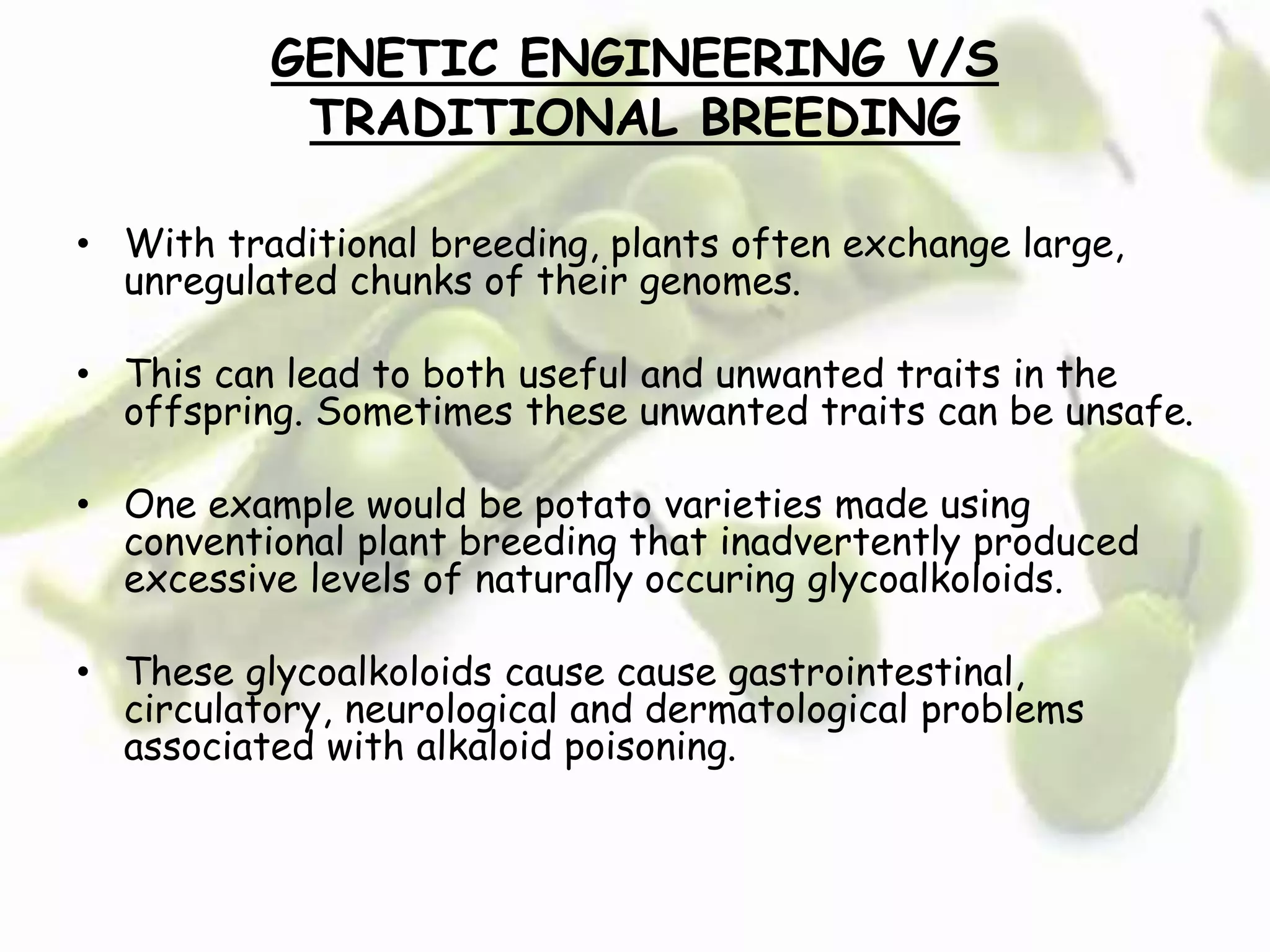 GENETIC ENGINEERING V/S
TRADITIONAL BREEDING
• With traditional breeding, plants often exchange large,
unregulated chunks of their genomes.
• This can lead to both useful and unwanted traits in the
offspring. Sometimes these unwanted traits can be unsafe.
• One example would be potato varieties made using
conventional plant breeding that inadvertently produced
excessive levels of naturally occuring glycoalkoloids.
• These glycoalkoloids cause cause gastrointestinal,
circulatory, neurological and dermatological problems
associated with alkaloid poisoning.
 