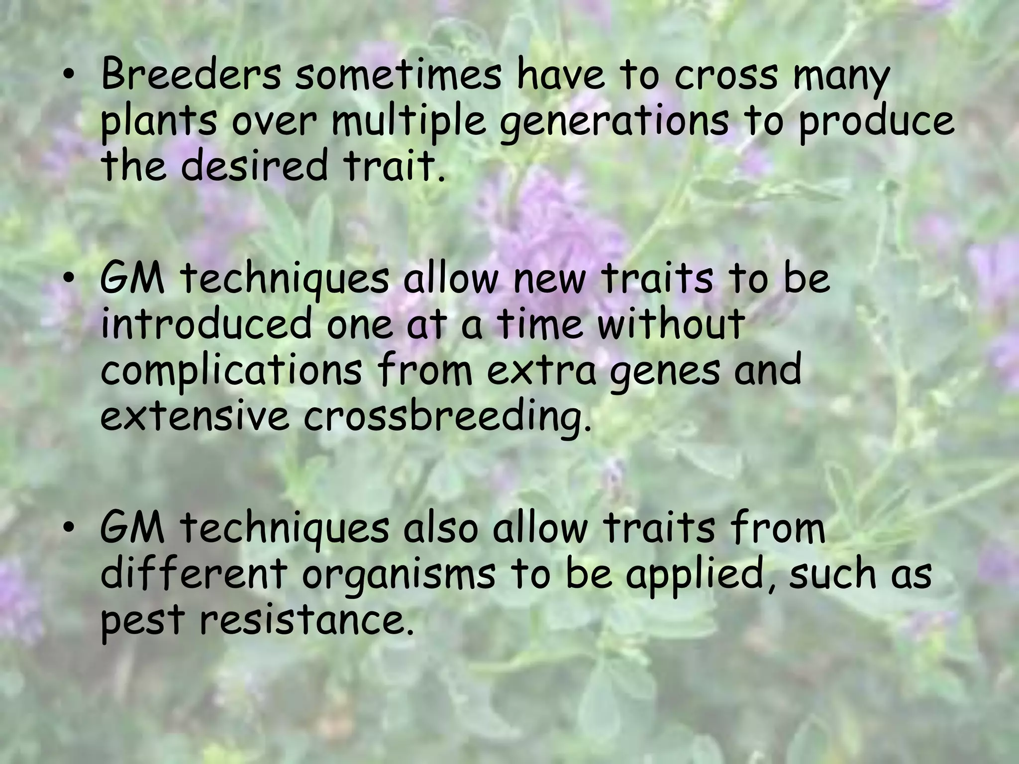 • Breeders sometimes have to cross many
plants over multiple generations to produce
the desired trait.
• GM techniques allow new traits to be
introduced one at a time without
complications from extra genes and
extensive crossbreeding.
• GM techniques also allow traits from
different organisms to be applied, such as
pest resistance.
 