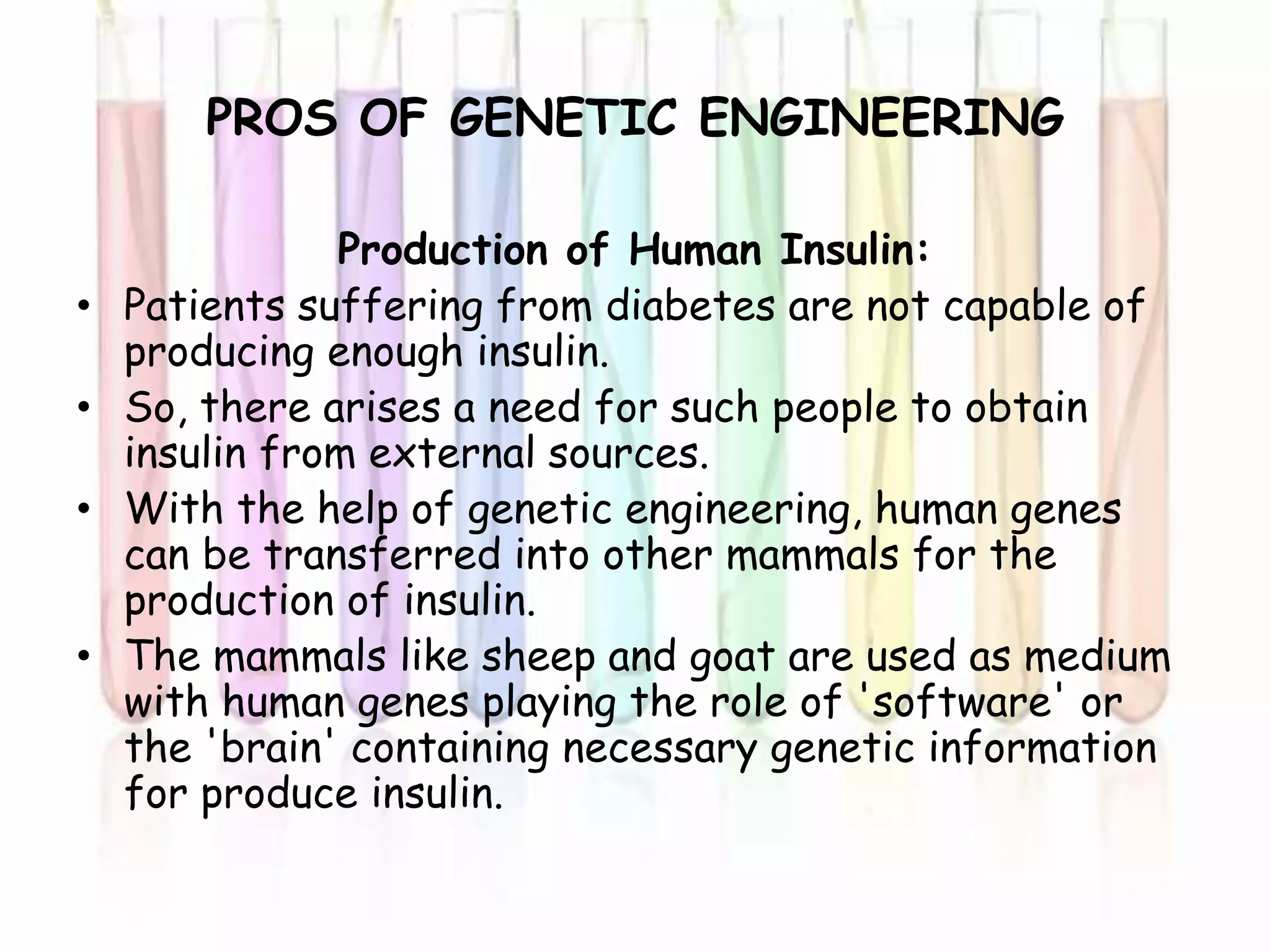 PROS OF GENETIC ENGINEERING
Production of Human Insulin:
• Patients suffering from diabetes are not capable of
producing enough insulin.
• So, there arises a need for such people to obtain
insulin from external sources.
• With the help of genetic engineering, human genes
can be transferred into other mammals for the
production of insulin.
• The mammals like sheep and goat are used as medium
with human genes playing the role of 'software' or
the 'brain' containing necessary genetic information
for produce insulin.
 