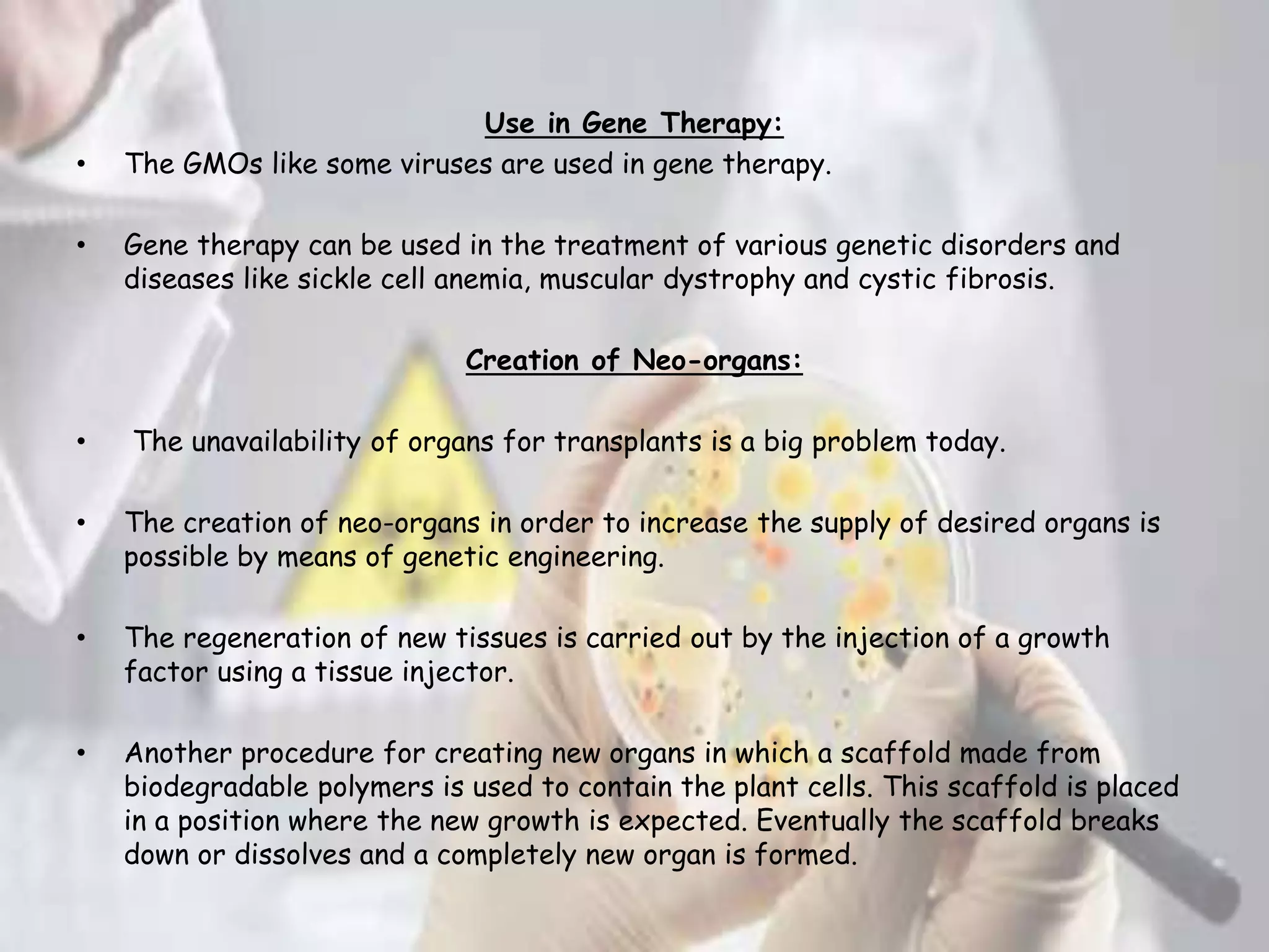 Use in Gene Therapy:
• The GMOs like some viruses are used in gene therapy.
• Gene therapy can be used in the treatment of various genetic disorders and
diseases like sickle cell anemia, muscular dystrophy and cystic fibrosis.
Creation of Neo-organs:
• The unavailability of organs for transplants is a big problem today.
• The creation of neo-organs in order to increase the supply of desired organs is
possible by means of genetic engineering.
• The regeneration of new tissues is carried out by the injection of a growth
factor using a tissue injector.
• Another procedure for creating new organs in which a scaffold made from
biodegradable polymers is used to contain the plant cells. This scaffold is placed
in a position where the new growth is expected. Eventually the scaffold breaks
down or dissolves and a completely new organ is formed.
 