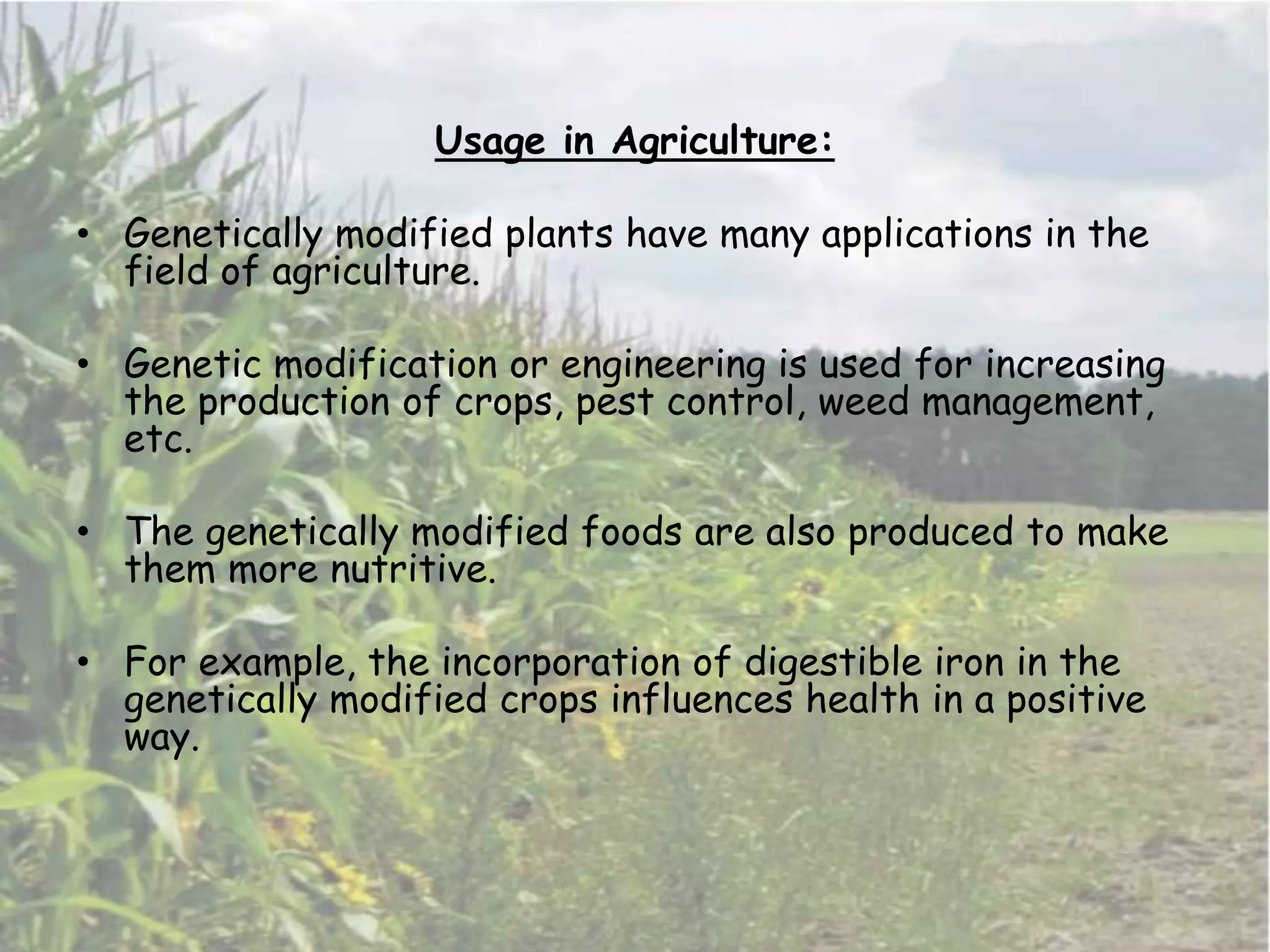 Usage in Agriculture:
• Genetically modified plants have many applications in the
field of agriculture.
• Genetic modification or engineering is used for increasing
the production of crops, pest control, weed management,
etc.
• The genetically modified foods are also produced to make
them more nutritive.
• For example, the incorporation of digestible iron in the
genetically modified crops influences health in a positive
way.
 