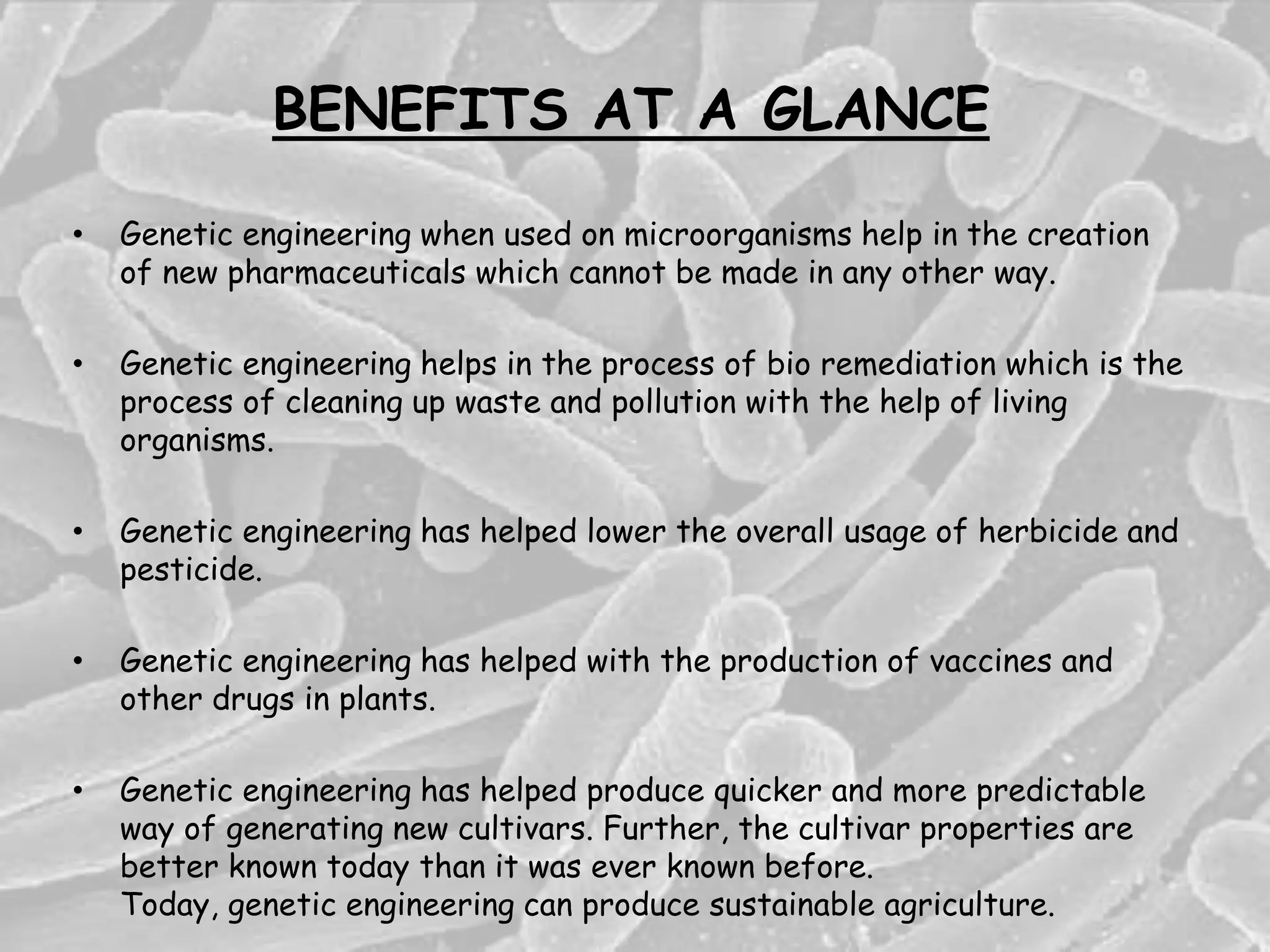 BENEFITS AT A GLANCE
• Genetic engineering when used on microorganisms help in the creation
of new pharmaceuticals which cannot be made in any other way.
• Genetic engineering helps in the process of bio remediation which is the
process of cleaning up waste and pollution with the help of living
organisms.
• Genetic engineering has helped lower the overall usage of herbicide and
pesticide.
• Genetic engineering has helped with the production of vaccines and
other drugs in plants.
• Genetic engineering has helped produce quicker and more predictable
way of generating new cultivars. Further, the cultivar properties are
better known today than it was ever known before.
Today, genetic engineering can produce sustainable agriculture.
 