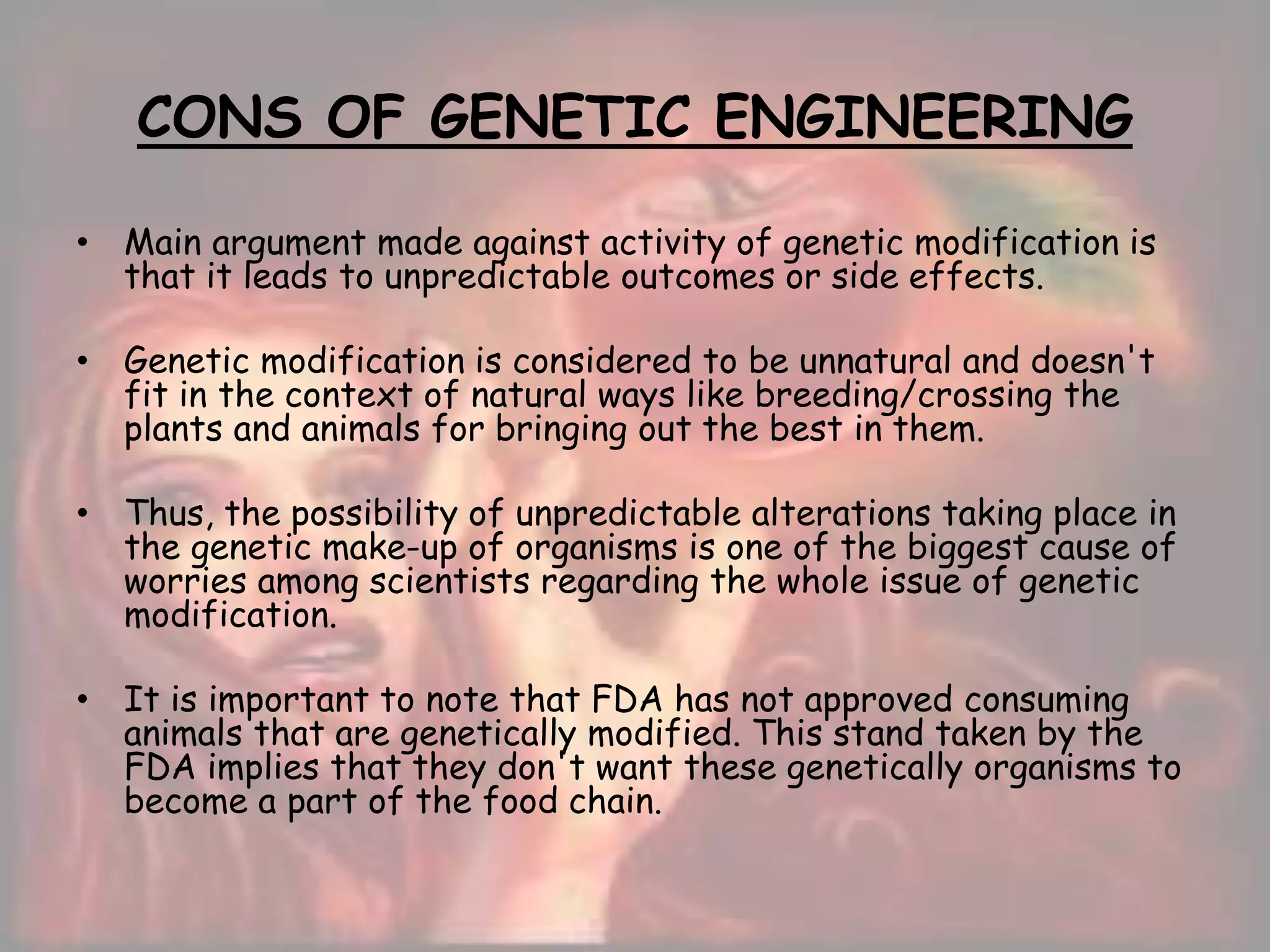 CONS OF GENETIC ENGINEERING
• Main argument made against activity of genetic modification is
that it leads to unpredictable outcomes or side effects.
• Genetic modification is considered to be unnatural and doesn't
fit in the context of natural ways like breeding/crossing the
plants and animals for bringing out the best in them.
• Thus, the possibility of unpredictable alterations taking place in
the genetic make-up of organisms is one of the biggest cause of
worries among scientists regarding the whole issue of genetic
modification.
• It is important to note that FDA has not approved consuming
animals that are genetically modified. This stand taken by the
FDA implies that they don't want these genetically organisms to
become a part of the food chain.
 