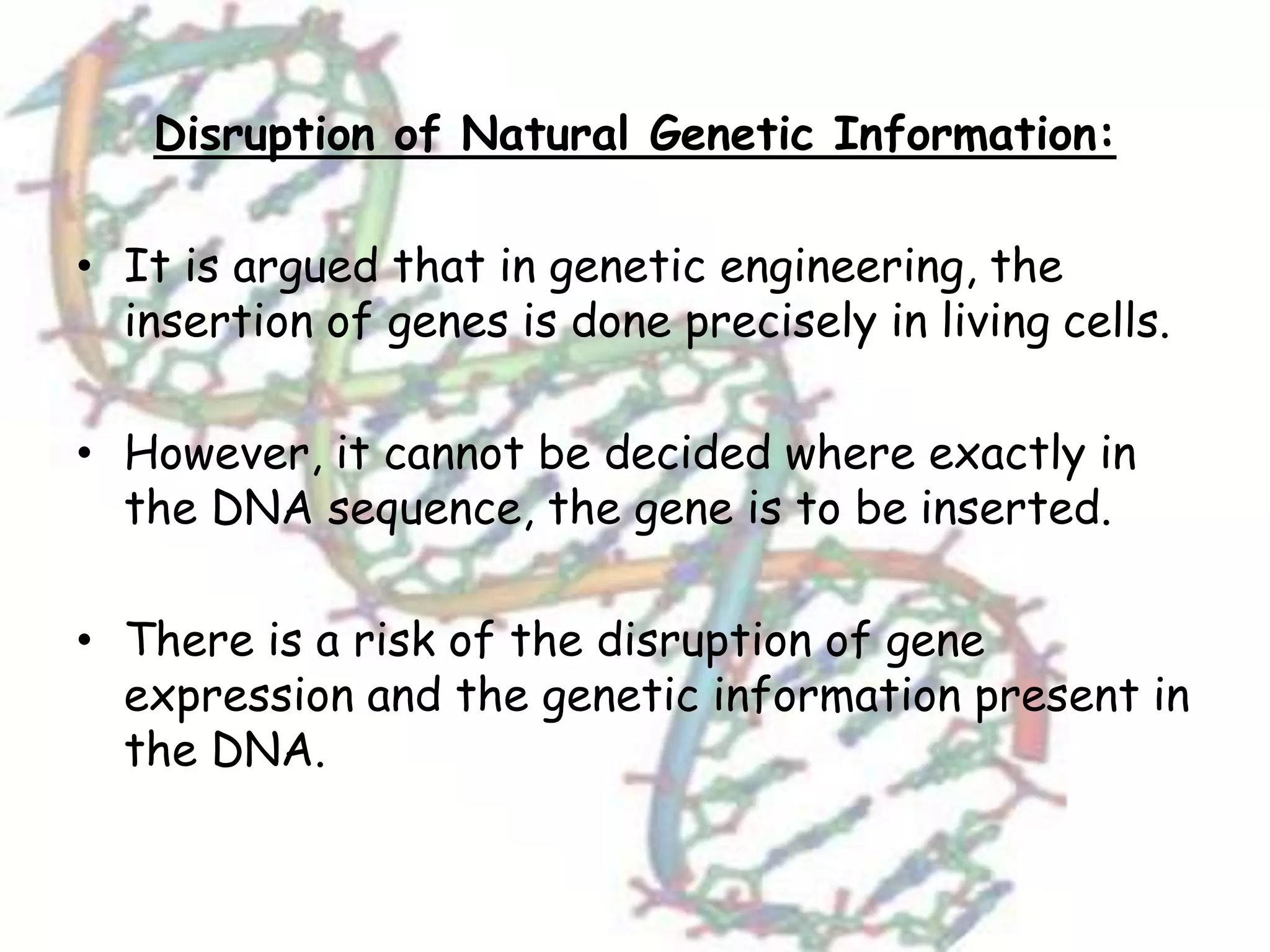 Disruption of Natural Genetic Information:
• It is argued that in genetic engineering, the
insertion of genes is done precisely in living cells.
• However, it cannot be decided where exactly in
the DNA sequence, the gene is to be inserted.
• There is a risk of the disruption of gene
expression and the genetic information present in
the DNA.
 