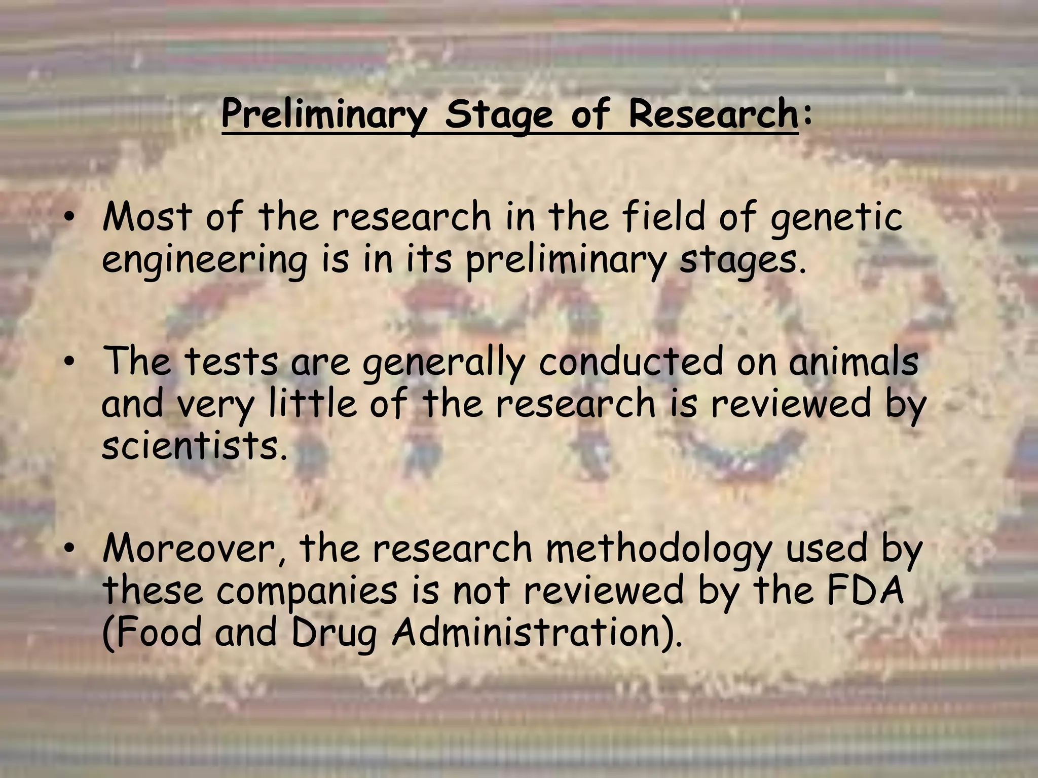 Preliminary Stage of Research:
• Most of the research in the field of genetic
engineering is in its preliminary stages.
• The tests are generally conducted on animals
and very little of the research is reviewed by
scientists.
• Moreover, the research methodology used by
these companies is not reviewed by the FDA
(Food and Drug Administration).
 