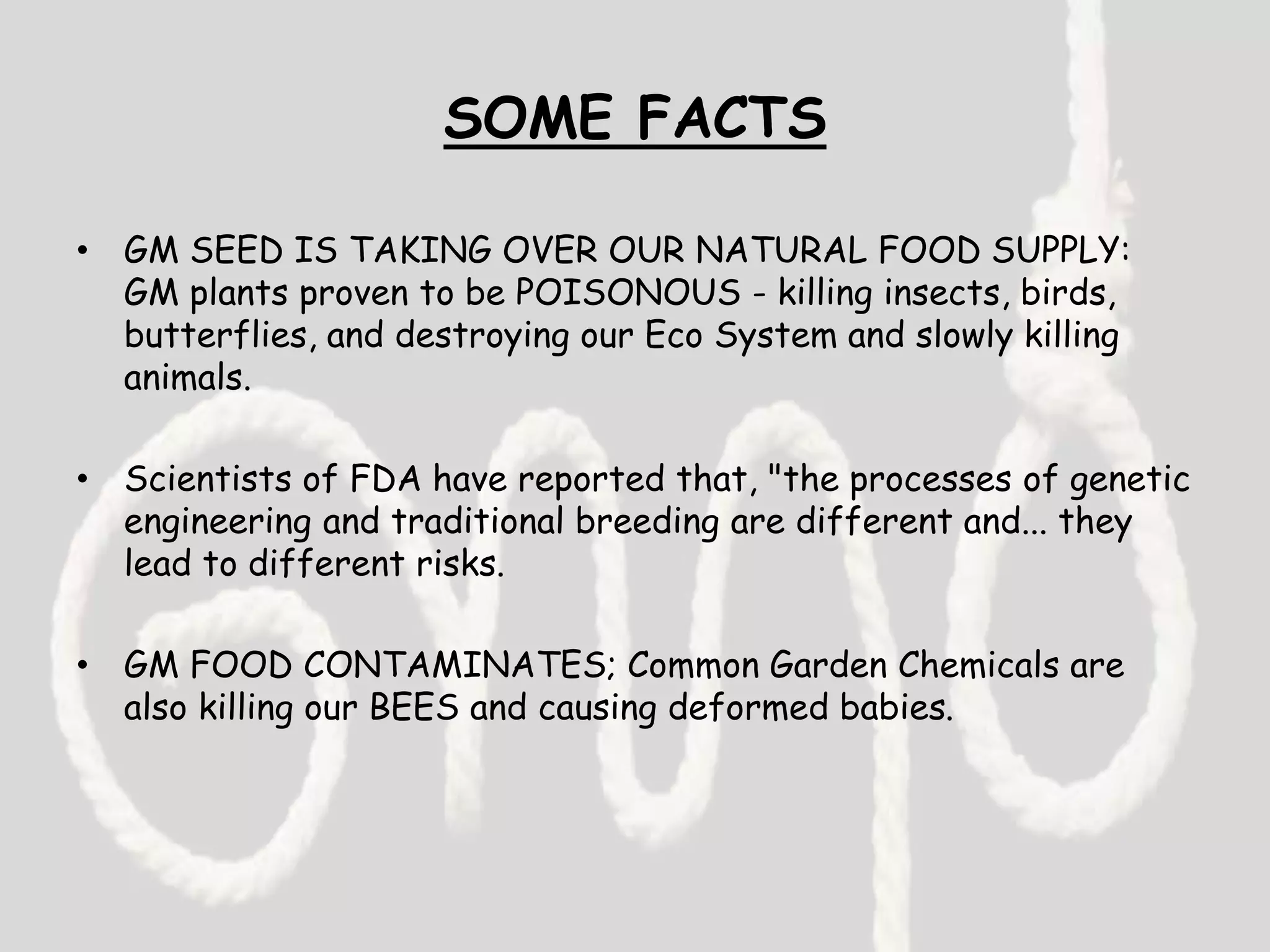 SOME FACTS
• GM SEED IS TAKING OVER OUR NATURAL FOOD SUPPLY:
GM plants proven to be POISONOUS - killing insects, birds,
butterflies, and destroying our Eco System and slowly killing
animals.
• Scientists of FDA have reported that, "the processes of genetic
engineering and traditional breeding are different and... they
lead to different risks.
• GM FOOD CONTAMINATES; Common Garden Chemicals are
also killing our BEES and causing deformed babies.
 