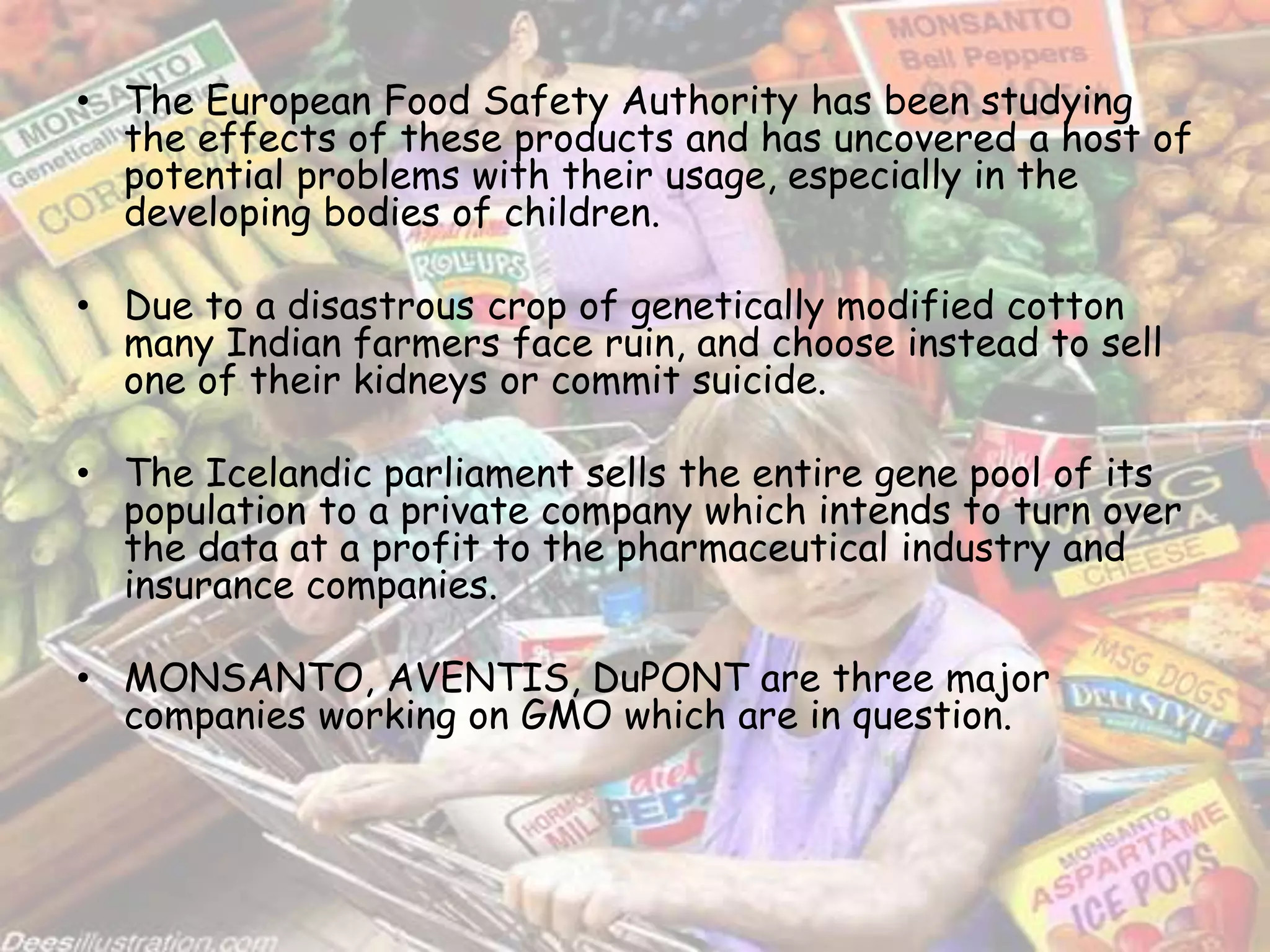 • The European Food Safety Authority has been studying
the effects of these products and has uncovered a host of
potential problems with their usage, especially in the
developing bodies of children.
• Due to a disastrous crop of genetically modified cotton
many Indian farmers face ruin, and choose instead to sell
one of their kidneys or commit suicide.
• The Icelandic parliament sells the entire gene pool of its
population to a private company which intends to turn over
the data at a profit to the pharmaceutical industry and
insurance companies.
• MONSANTO, AVENTIS, DuPONT are three major
companies working on GMO which are in question.
 