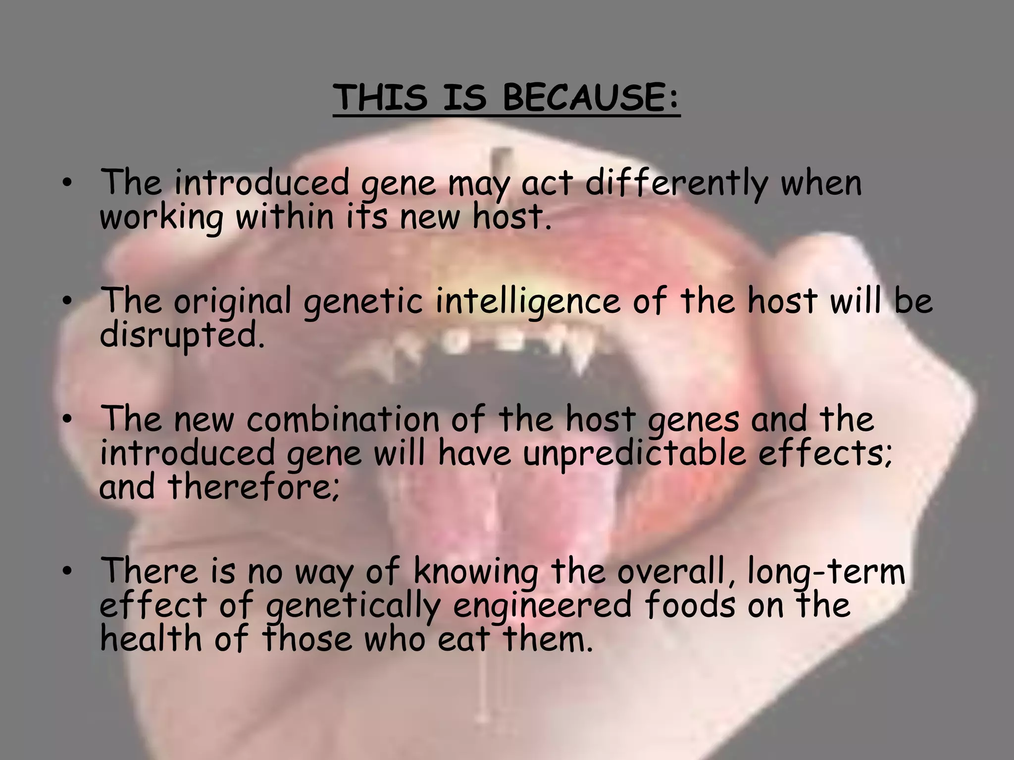 THIS IS BECAUSE:
• The introduced gene may act differently when
working within its new host.
• The original genetic intelligence of the host will be
disrupted.
• The new combination of the host genes and the
introduced gene will have unpredictable effects;
and therefore;
• There is no way of knowing the overall, long-term
effect of genetically engineered foods on the
health of those who eat them.
 