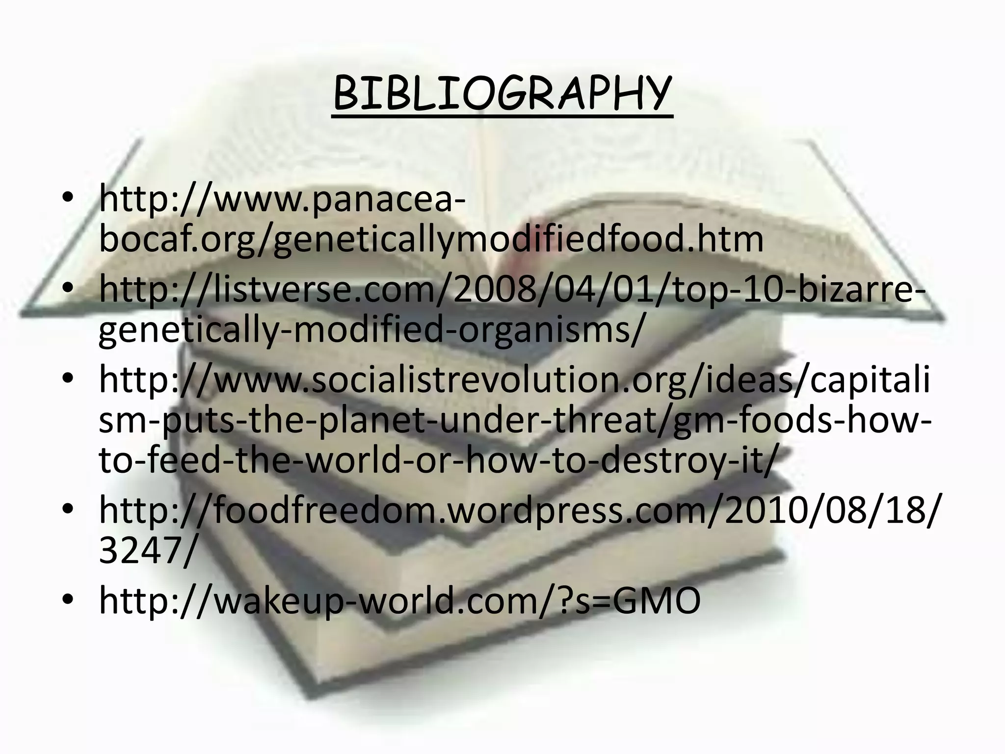 BIBLIOGRAPHY
• http://www.panacea-
bocaf.org/geneticallymodifiedfood.htm
• http://listverse.com/2008/04/01/top-10-bizarre-
genetically-modified-organisms/
• http://www.socialistrevolution.org/ideas/capitali
sm-puts-the-planet-under-threat/gm-foods-how-
to-feed-the-world-or-how-to-destroy-it/
• http://foodfreedom.wordpress.com/2010/08/18/
3247/
• http://wakeup-world.com/?s=GMO
 