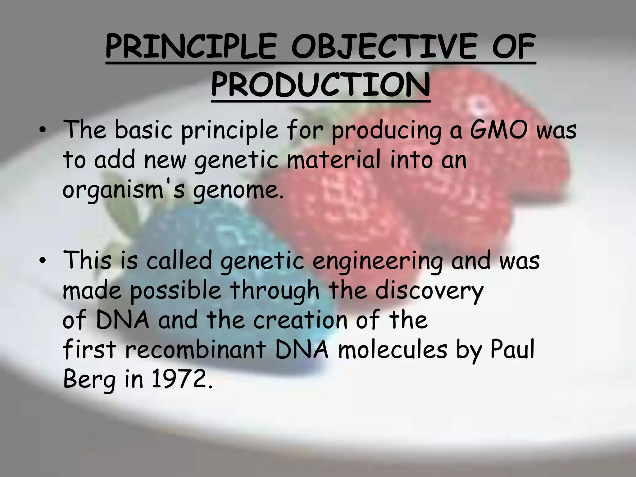 PRINCIPLE OBJECTIVE OF
PRODUCTION
• The basic principle for producing a GMO was
to add new genetic material into an
organism's genome.
• This is called genetic engineering and was
made possible through the discovery
of DNA and the creation of the
first recombinant DNA molecules by Paul
Berg in 1972.
 