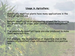 Usage in Agriculture:
• Genetically modified plants have many applications in the
field of agriculture.
• Genetic modification or engineering is used for increasing
the production of crops, pest control, weed management,
etc.
• The genetically modified foods are also produced to make
them more nutritive.
• For example, the incorporation of digestible iron in the
genetically modified crops influences health in a positive
way.
 