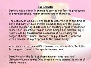 GM Animals:
• Genetic modification in animals is carried out for the production
of pharmaceuticals, human proteins and in therapies.
• The activity of animal cloning leads to deformities at the time of
birth and many of such animals die while they are still young.
Genetic engineering is also used for creating organs by means of
animals for implanting them in human beings. For example, pig's
heart could be transplanted in a human, if he is facing the
danger of heart failure. However, the pig's heart if infected
with a disease, it might spread to the human beings.
• Also how exactly the modifications/alterations would affect the
future generations of the species in questions.
• Gambling with the fate of these innocent creatures and
ultimately human beings (who consume these animals) is not at all
worth the risk.
 