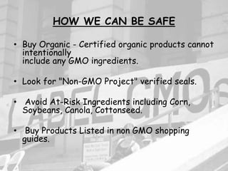 HOW WE CAN BE SAFE
• Buy Organic - Certified organic products cannot
intentionally
include any GMO ingredients.
• Look for "Non-GMO Project" verified seals.
• Avoid At-Risk Ingredients including Corn,
Soybeans, Canola, Cottonseed.
• Buy Products Listed in non GMO shopping
guides.
 