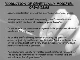 PRODUCTION OF GENETICALLY MODIFIED
ORGANISMS
• Genetic modification involves the insertion or deletion of genes.
• When genes are inserted, they usually come from a different
species, which is a form of horizontal gene transfer.
• In nature this can occur when exogenous DNA penetrates the cell
membrane for any reason.
• To do this artificially may require attaching the genes to
a virus or just physically inserting the extra DNA into the nucleus
of the intended host with a very small syringe, or with very small
particles fired from a gene gun.
• Agrobacteriums ability to transfer genetic material to plants, or
the ability of lentiviruses to transfer genes to animal cells are
natural examples of gene transfer.
 