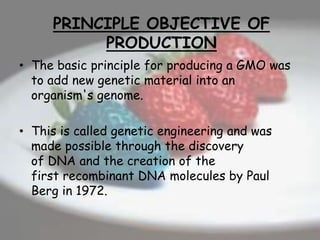PRINCIPLE OBJECTIVE OF
PRODUCTION
• The basic principle for producing a GMO was
to add new genetic material into an
organism's genome.
• This is called genetic engineering and was
made possible through the discovery
of DNA and the creation of the
first recombinant DNA molecules by Paul
Berg in 1972.
 