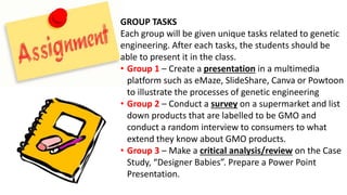 GROUP TASKS
Each group will be given unique tasks related to genetic
engineering. After each tasks, the students should be
able to present it in the class.
• Group 1 – Create a presentation in a multimedia
platform such as eMaze, SlideShare, Canva or Powtoon
to illustrate the processes of genetic engineering
• Group 2 – Conduct a survey on a supermarket and list
down products that are labelled to be GMO and
conduct a random interview to consumers to what
extend they know about GMO products.
• Group 3 – Make a critical analysis/review on the Case
Study, “Designer Babies”. Prepare a Power Point
Presentation.
 