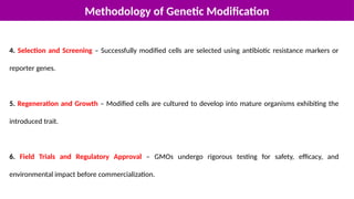 Methodology of Genetic Modification
4. Selection and Screening – Successfully modified cells are selected using antibiotic resistance markers or
reporter genes.
5. Regeneration and Growth – Modified cells are cultured to develop into mature organisms exhibiting the
introduced trait.
6. Field Trials and Regulatory Approval – GMOs undergo rigorous testing for safety, efficacy, and
environmental impact before commercialization.
 
