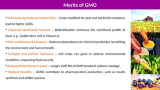 Merits of GMO
• Enhanced Agricultural Productivity – Crops modified for pest and herbicide resistance
lead to higher yields.
• Improved Nutritional Content – Biofortification enhances the nutritional profile of
food, e.g., Golden Rice rich in Vitamin A.
• Pest and Disease Resistance – Reduces dependence on chemical pesticides, benefiting
the environment and human health.
• Drought and Salinity Tolerance – GM crops can grow in adverse environmental
conditions, improving food security.
• Reduced Post-Harvest Losses – Longer shelf life of GMO products reduces wastage.
• Medical Benefits – GMOs contribute to pharmaceutical production, such as insulin
synthesis and edible vaccines.
 