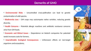 Demerits of GMO
• Environmental Risks – Uncontrolled cross-pollination can lead to genetic
contamination of wild species.
• Biodiversity Loss – GM crops may outcompete native varieties, reducing genetic
diversity.
• Health Concerns – Potential allergic reactions and antibiotic resistance concerns
arise from GM foods.
• Economic and Ethical Issues – Dependence on biotech companies for patented
seeds increases costs for farmers.
• Unpredictable Ecological Consequences – Unforeseen effects on non-target
organisms and ecosystems.
 