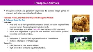 Transgenic Animals
• Transgenic animals are genetically engineered to express foreign genes for
research, agriculture, or medical applications.
Features, Merits, and Demerits of Specific Transgenic Animals
1. Polly and Rosie the Cow
Features:
• Polly and Rosie were genetically modified sheep and cows engineered to
produce human therapeutic proteins in their milk.
• Polly was created to produce Factor IX, used for hemophilia treatment.
• Rosie was engineered to produce milk enriched with human proteins,
beneficial for infant nutrition.
Merits:
• Production of pharmaceutical proteins in milk is cost-effective.
• Reduces reliance on synthetic drugs.
Demerits:
• Ethical concerns over animal welfare.
• High production costs and regulatory hurdles.
 