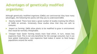 Advantages of genetically modified
organisms:
Although genetically modified organisms (GMOs) are controversial they have many
advantages, the following few points will help you to understand GMOs
 Heavily tested: There have been a great number of studies tracking the effects
of GMOs on animals. Immensely these studies show that they are safe to
consume.
 Impact on farming: GMOs allow plants to be modified to grow in environment
that would be normally inhospitable.
 Cheaper food: Easier forming means more food which, in turn, means less
expensive food. This is not only beneficial for the average consumer, but it can
have global implications. Less expensive food makes it easier to feed hungry
populations around the world.
 