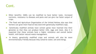 Cont.
 Other benefits: GMOs can be modified to have better taste, increased
nutrients, resistance to diseases and pests and can give rise faster output of
crops.
 The Food and Agriculture Organization of the United Nations also says that
farmers can grow more food on less land with genetically modified crops.
 Genetically modified animals have certain genes have inserted into their
genomes so that they can produce better milk, eggs and meat. Also it is
expected that these animals have a higher resistance and overall better
health, with better natural waste management.
 In theory, genetically modified crops and animals will also be more
environmentally friendly because they conserve water, soil and energy.
 