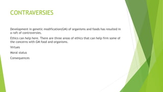 CONTRAVERSIES
Development in genetic modification(GM) of organisms and foods has resulted in
a raft of controversies.
Ethics can help here. There are three areas of ethics that can help firm some of
the concerns with GM food and organisms.
Virtues
Moral status
Consequences
 