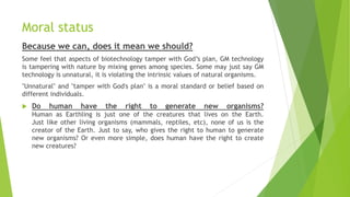 Moral status
Because we can, does it mean we should?
Some feel that aspects of biotechnology tamper with God’s plan, GM technology
is tampering with nature by mixing genes among species. Some may just say GM
technology is unnatural, it is violating the intrinsic values of natural organisms.
"Unnatural" and "tamper with God's plan" is a moral standard or belief based on
different individuals.
 Do human have the right to generate new organisms?
Human as Earthling is just one of the creatures that lives on the Earth.
Just like other living organisms (mammals, reptiles, etc), none of us is the
creator of the Earth. Just to say, who gives the right to human to generate
new organisms? Or even more simple, does human have the right to create
new creatures?
 