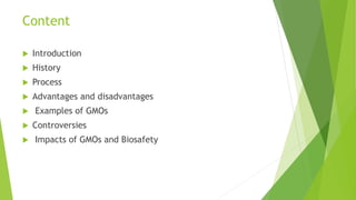 Content
 Introduction
 History
 Process
 Advantages and disadvantages
 Examples of GMOs
 Controversies
 Impacts of GMOs and Biosafety
 