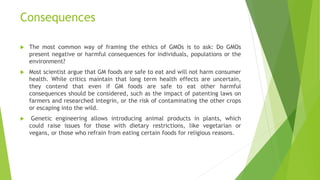 Consequences
 The most common way of framing the ethics of GMOs is to ask: Do GMOs
present negative or harmful consequences for individuals, populations or the
environment?
 Most scientist argue that GM foods are safe to eat and will not harm consumer
health. While critics maintain that long term health effects are uncertain,
they contend that even if GM foods are safe to eat other harmful
consequences should be considered, such as the impact of patenting laws on
farmers and researched integrin, or the risk of contaminating the other crops
or escaping into the wild.
 Genetic engineering allows introducing animal products in plants, which
could raise issues for those with dietary restrictions, like vegetarian or
vegans, or those who refrain from eating certain foods for religious reasons.
 