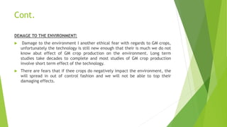 Cont.
DEMAGE TO THE ENVIRONMENT:
 Damage to the environment I another ethical fear with regards to GM crops,
unfortunately the technology is still new enough that their is much we do not
know abut effect of GM crop production on the environment. Long term
studies take decades to complete and most studies of GM crop production
involve short term effect of the technology.
 There are fears that if thee crops do negatively impact the environment, the
will spread in out of control fashion and we will not be able to top their
damaging effects.
 