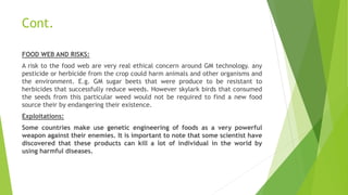 Cont.
FOOD WEB AND RISKS:
A risk to the food web are very real ethical concern around GM technology. any
pesticide or herbicide from the crop could harm animals and other organisms and
the environment. E.g. GM sugar beets that were produce to be resistant to
herbicides that successfully reduce weeds. However skylark birds that consumed
the seeds from this particular weed would not be required to find a new food
source their by endangering their existence.
Exploitations:
Some countries make use genetic engineering of foods as a very powerful
weapon against their enemies. It is important to note that some scientist have
discovered that these products can kill a lot of individual in the world by
using harmful diseases.
 