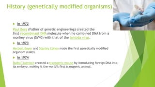 History (genetically modified organisms)
 In 1972
Paul Berg (Father of genetic engineering) created the
first recombinant DNA molecule when he combined DNA from a
monkey virus (SV40) with that of the lambda virus.
 In 1973
Herbert Boyer and Stanley Cohen made the first genetically modified
organism (GMO).
 In 1974
Rudolf Jaenisch created a transgenic mouse by introducing foreign DNA into
its embryo, making it the world’s first transgenic animal.
 
