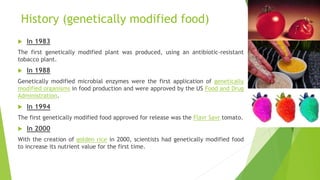 History (genetically modified food)
 In 1983
The first genetically modified plant was produced, using an antibiotic-resistant
tobacco plant.
 In 1988
Genetically modified microbial enzymes were the first application of genetically
modified organisms in food production and were approved by the US Food and Drug
Administration.
 In 1994
The first genetically modified food approved for release was the Flavr Savr tomato.
 In 2000
With the creation of golden rice in 2000, scientists had genetically modified food
to increase its nutrient value for the first time.
 