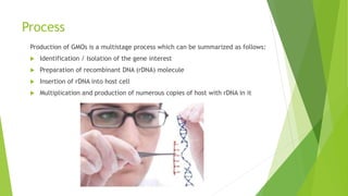Process
Production of GMOs is a multistage process which can be summarized as follows:
 Identification / Isolation of the gene interest
 Preparation of recombinant DNA (rDNA) molecule
 Insertion of rDNA into host cell
 Multiplication and production of numerous copies of host with rDNA in it
 