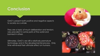Conclusion
GMO’s present both positive and negative aspects
to society as a whole
They are a topic of much deliberation and tension;
very prevalent in some parts of the world and
banned in others
Ultimately, GMO’s are still a relatively premature
technology and in the developmental process. Only
time will reveal their ultimate effect on humans.
 