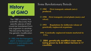 History
of GMO
 1982 First transgenic animals (mice)
produced.
 1990 First transgenic cereal plants (maize and
wheat)
 1993 Regulations for deliberate release of
genetically engineered organisms.
1994 Genetically engineered tomato marketed in
USA.
 2004, genetically modified crops were
being grown by 8.25 million farmers in 17
countries
The 1980’s marked the
scientific discovery that
specific pieces of DNA
could be transferred from
one organism to another ,
This became the basis of
the genetic modification
process.
In 1983, the first transgenic
plant, a tobacco plant
resistant to anti-biotics was
created
Some Revolutionary Periods
 
